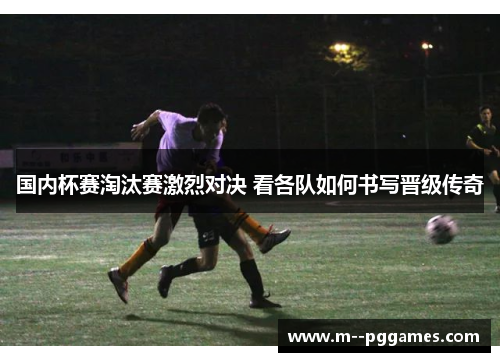 国内杯赛淘汰赛激烈对决 看各队如何书写晋级传奇