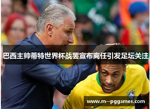 巴西主帅蒂特世界杯战罢宣布离任引发足坛关注