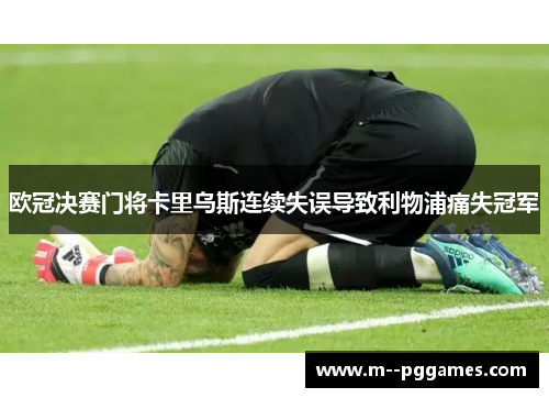 欧冠决赛门将卡里乌斯连续失误导致利物浦痛失冠军