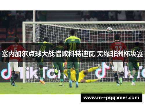 塞内加尔点球大战惜败科特迪瓦 无缘非洲杯决赛 塞内加尔点球大战惜败科特迪瓦 无缘非洲杯决赛