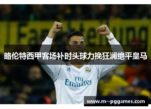 略伦特西甲客场补时头球力挽狂澜绝平皇马 略伦特西甲客场补时头球力挽狂澜绝平皇马